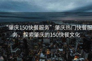 “肇慶150快餐服務(wù)”肇慶熱門(mén)快餐服務(wù)，探索肇慶的150快餐文化
