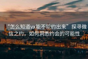 “怎么知道vx能不能約出來(lái)”探尋微信之約，如何洞悉約會(huì )的可能性