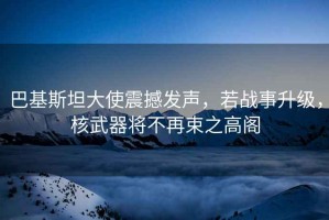 巴基斯坦大使震撼發(fā)聲，若戰事升級，核武器將不再束之高閣