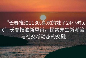 “長(cháng)春推油1130.喜歡的妹子24小時(shí).cc”長(cháng)春推油新風(fēng)尚，探索養生新潮流與社交新動(dòng)態(tài)的交融