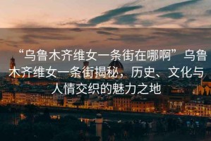 “烏魯木齊維女一條街在哪啊”烏魯木齊維女一條街揭秘，歷史、文化與人情交織的魅力之地