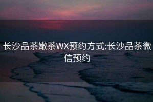 長(cháng)沙品茶嫩茶WX預約方式:長(cháng)沙品茶微信預約