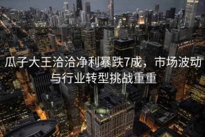 瓜子大王洽洽凈利暴跌7成，市場(chǎng)波動(dòng)與行業(yè)轉型挑戰重重