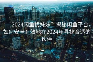 “2024閑魚(yú)找妹妹”揭秘閑魚(yú)平臺，如何安全有效地在2024年尋找合適的伙伴