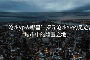 “滄州yp去哪里”探尋滄州YP的足跡，城市中的隱匿之地