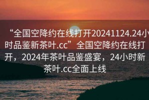 “全國空降約在線(xiàn)打開(kāi)20241124.24小時(shí)品鑒新茶葉.cc”全國空降約在線(xiàn)打開(kāi)，2024年茶葉品鑒盛宴，24小時(shí)新茶葉.cc全面上線(xiàn)
