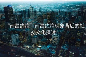 “南昌約炮”南昌約炮現象背后的社交文化探討