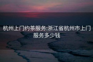 杭州上門(mén)約茶服務(wù):浙江省杭州市上門(mén)服務(wù)多少錢(qián)
