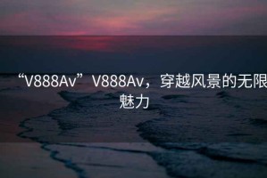 “V888Av”V888Av，穿越風(fēng)景的無(wú)限魅力