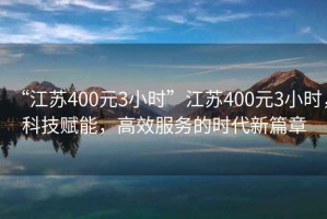 “江蘇400元3小時(shí)”江蘇400元3小時(shí)，科技賦能，高效服務(wù)的時(shí)代新篇章