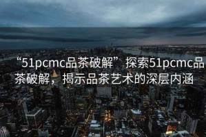 “51pcmc品茶破解”探索51pcmc品茶破解，揭示品茶藝術(shù)的深層內涵