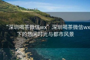 “深圳喝茶微信wx”深圳喝茶微信wx下的悠閑時(shí)光與都市風(fēng)景