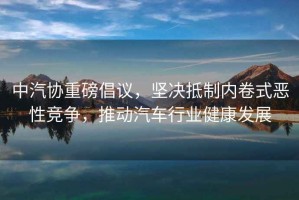 中汽協(xié)重磅倡議，堅決抵制內卷式惡性競爭，推動(dòng)汽車(chē)行業(yè)健康發(fā)展