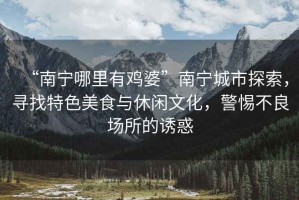 “南寧哪里有雞婆”南寧城市探索，尋找特色美食與休閑文化，警惕不良場(chǎng)所的誘惑