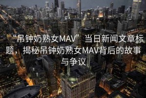 “吊鐘奶熟女MAV”當日新聞文章標題，揭秘吊鐘奶熟女MAV背后的故事與爭議