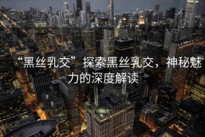 “黑絲乳交”探索黑絲乳交，神秘魅力的深度解讀