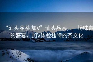 “汕頭品茶 加V”汕頭品茶，一場(chǎng)味蕾的盛宴，加V體驗獨特的茶文化