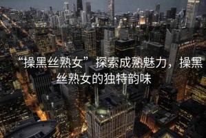 “操黑絲熟女”探索成熟魅力，操黑絲熟女的獨特韻味