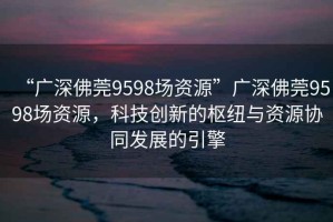 “廣深佛莞9598場(chǎng)資源”廣深佛莞9598場(chǎng)資源，科技創(chuàng  )新的樞紐與資源協(xié)同發(fā)展的引擎