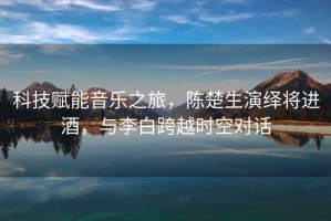 科技賦能音樂(lè )之旅，陳楚生演繹將進(jìn)酒，與李白跨越時(shí)空對話(huà)