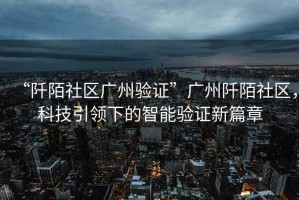 “阡陌社區廣州驗證”廣州阡陌社區，科技引領(lǐng)下的智能驗證新篇章