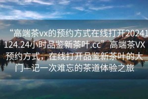 “高端茶vx的預約方式在線(xiàn)打開(kāi)20241124.24小時(shí)品鑒新茶葉.cc”高端茶VX預約方式，在線(xiàn)打開(kāi)品鑒新茶葉的大門(mén)—記一次難忘的茶道體驗之旅