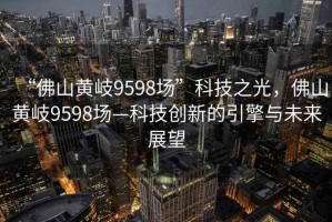 “佛山黃岐9598場(chǎng)”科技之光，佛山黃岐9598場(chǎng)—科技創(chuàng  )新的引擎與未來(lái)展望