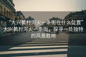 “大興黃村瀉火一條街在什么位置”大興黃村瀉火一條街，探尋一處獨特的風(fēng)景勝地