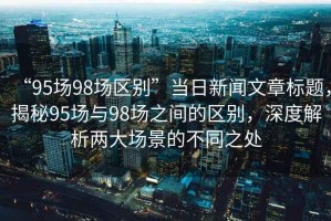 “95場(chǎng)98場(chǎng)區別”當日新聞文章標題，揭秘95場(chǎng)與98場(chǎng)之間的區別，深度解析兩大場(chǎng)景的不同之處