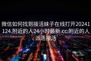 微信如何找到接活妹子在線(xiàn)打開(kāi)20241124.附近的人24小時(shí)最新.cc:附近的人派活接活