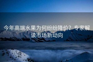 今年高端水果為何紛紛降價(jià)？專(zhuān)家解讀市場(chǎng)新動(dòng)向