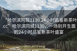 “哈爾濱同城1130.24小時(shí)品鑒新茶葉.cc”哈爾濱同城1130，一場(chǎng)別開(kāi)生面的24小時(shí)品鑒新茶葉盛宴