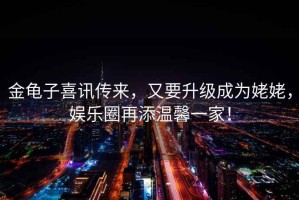 金龜子喜訊傳來(lái)，又要升級成為姥姥，娛樂(lè )圈再添溫馨一家！