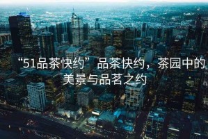 “51品茶快約”品茶快約，茶園中的美景與品茗之約
