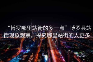 “博羅哪里站街的多一點(diǎn)”博羅縣站街現象觀(guān)察，探究哪里站街的人更多