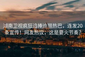 湖南衛視瘋狂追捧迪麗熱巴，連發(fā)20條宣傳！網(wǎng)友熱議，這是要火節奏？