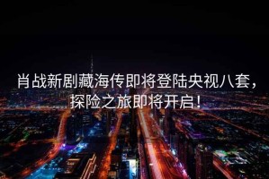 肖戰新劇藏海傳即將登陸央視八套，探險之旅即將開(kāi)啟！
