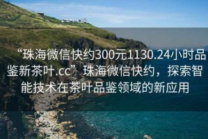 “珠海微信快約300元1130.24小時(shí)品鑒新茶葉.cc”珠海微信快約，探索智能技術(shù)在茶葉品鑒領(lǐng)域的新應用