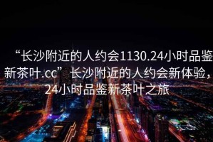 “長(cháng)沙附近的人約會(huì )1130.24小時(shí)品鑒新茶葉.cc”長(cháng)沙附近的人約會(huì )新體驗，24小時(shí)品鑒新茶葉之旅