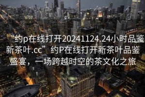 “約p在線(xiàn)打開(kāi)20241124.24小時(shí)品鑒新茶葉.cc”約P在線(xiàn)打開(kāi)新茶葉品鑒盛宴，一場(chǎng)跨越時(shí)空的茶文化之旅