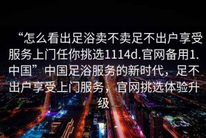 “怎么看出足浴賣(mài)不賣(mài)足不出戶(hù)享受服務(wù)上門(mén)任你挑選1114d.官網(wǎng)備用1.中國”中國足浴服務(wù)的新時(shí)代，足不出戶(hù)享受上門(mén)服務(wù)，官網(wǎng)挑選體驗升級