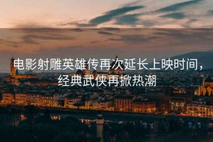 電影射雕英雄傳再次延長(cháng)上映時(shí)間，經(jīng)典武俠再掀熱潮