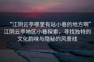 “江陰云亭哪里有站小巷的地方啊”江陰云亭地區小巷探索，尋找獨特的文化韻味與隱秘的風(fēng)景線(xiàn)