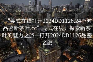 “莞式在線(xiàn)打開(kāi)2024DD1126.24小時(shí)品鑒新茶葉.cc”莞式在線(xiàn)，探索新茶葉的魅力之旅—打開(kāi)2024DD1126品鑒之旅