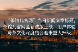 “茶館兒官網(wǎng)”當日新聞文章標題，茶館兒官網(wǎng)全新改版上線(xiàn)，用戶(hù)體驗與茶文化深度結合迎來(lái)重大升級