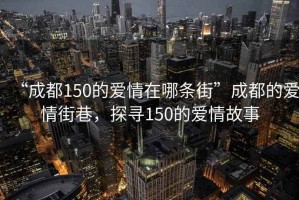 “成都150的愛(ài)情在哪條街”成都的愛(ài)情街巷，探尋150的愛(ài)情故事