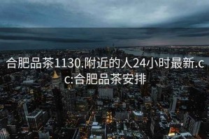 合肥品茶1130.附近的人24小時(shí)最新.cc:合肥品茶安排