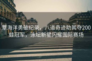 覃海洋勇破紀錄，八道奇跡助其奪200蛙冠軍，泳壇新星閃耀國際賽場(chǎng)