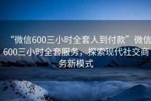 “微信600三小時(shí)全套人到付款”微信600三小時(shí)全套服務(wù)，探索現代社交商務(wù)新模式