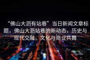 “佛山大瀝有站巷”當日新聞文章標題，佛山大瀝站巷的新動(dòng)態(tài)，歷史與現代交融，文化與商業(yè)共舞